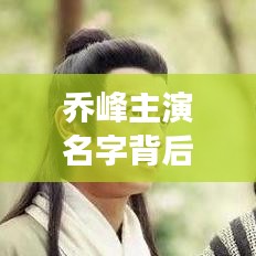 乔峰主演名字背后的故事，从网络搜寻到荧幕英雄之旅