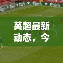 英超最新动态，今日热点新闻与赛事速览