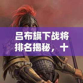 吕布旗下战将排名揭秘，十大猛将榜单